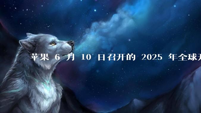 苹果 6 月 10 日召开的 2025 年全球开发者大会「WWDC25」，有哪些值得关注的信息？