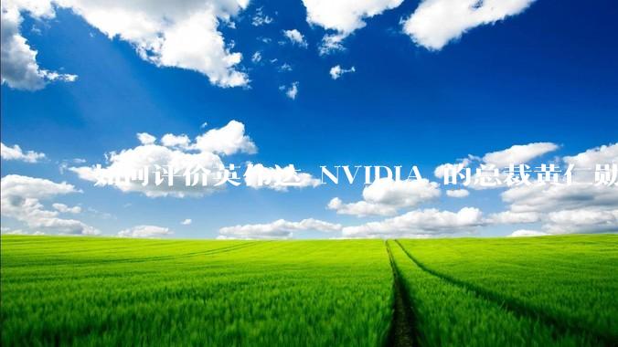如何评价英伟达 NVIDIA 的总裁黄仁勋？